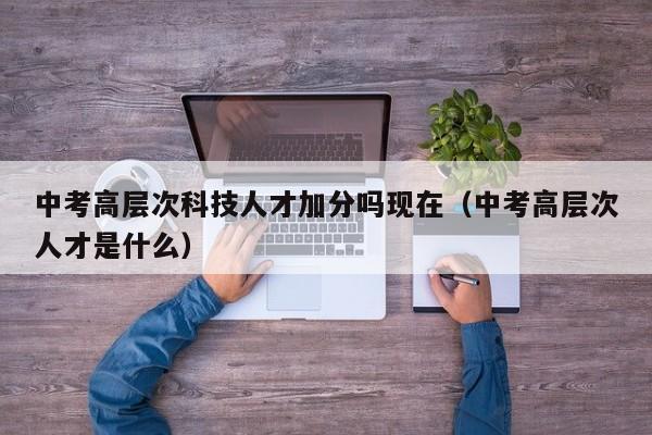 中考高层次科技人才加分吗现在（中考高层次人才是什么）-第1张图片-科学人才网 - 优质科学人才招聘平台