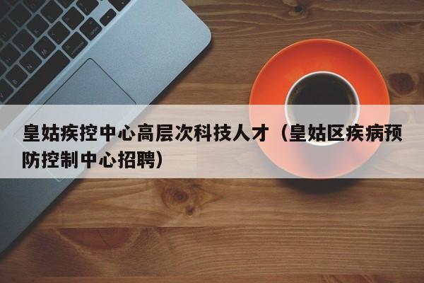皇姑疾控中心高层次科技人才（皇姑区疾病预防控制中心招聘）-第1张图片-科学人才网 - 优质科学人才招聘平台
