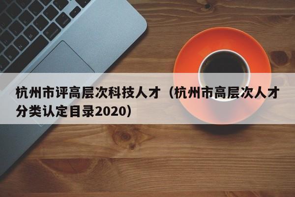 杭州市评高层次科技人才（杭州市高层次人才分类认定目录2020）-第1张图片-科学人才网 - 优质科学人才招聘平台