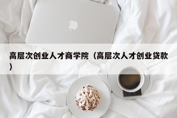 高层次创业人才商学院（高层次人才创业贷款）-第1张图片-科学人才网 - 优质科学人才招聘平台