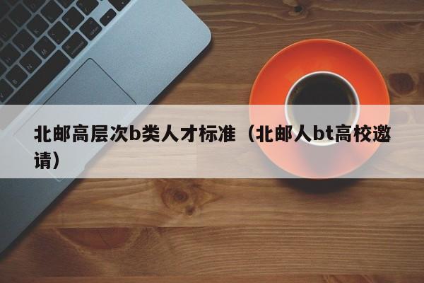 北邮高层次b类人才标准（北邮人bt高校邀请）-第1张图片-科学人才网 - 优质科学人才招聘平台