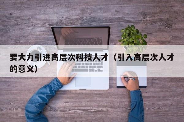 要大力引进高层次科技人才（引入高层次人才的意义）-第1张图片-科学人才网 - 优质科学人才招聘平台