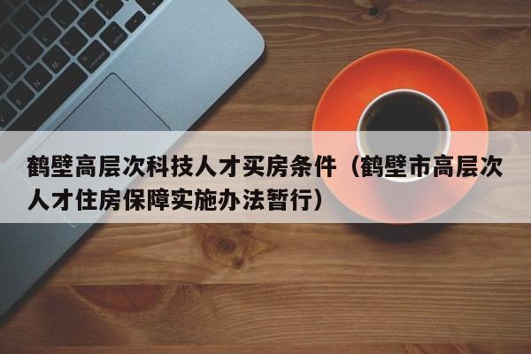 鹤壁高层次科技人才买房条件（鹤壁市高层次人才住房保障实施办法暂行）-第1张图片-科学人才网 - 优质科学人才招聘平台