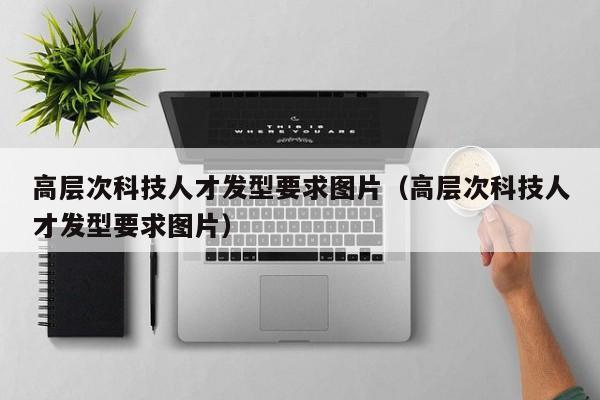 高层次科技人才发型要求图片（高层次科技人才发型要求图片）-第1张图片-科学人才网 - 优质科学人才招聘平台