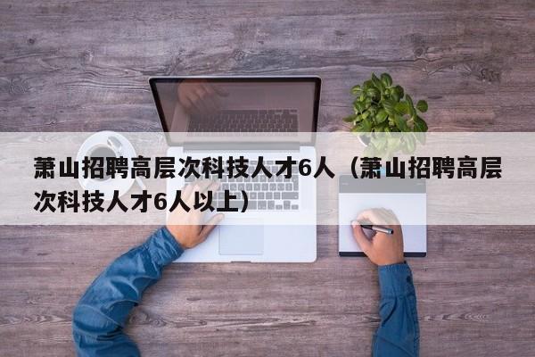 萧山招聘高层次科技人才6人（萧山招聘高层次科技人才6人以上）-第1张图片-科学人才网 - 优质科学人才招聘平台