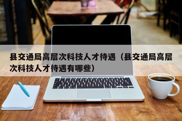 县交通局高层次科技人才待遇（县交通局高层次科技人才待遇有哪些）-第1张图片-科学人才网 - 优质科学人才招聘平台
