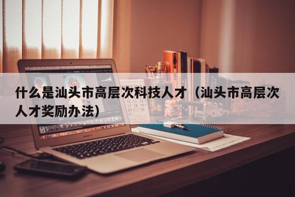 什么是汕头市高层次科技人才（汕头市高层次人才奖励办法）-第1张图片-科学人才网 - 优质科学人才招聘平台