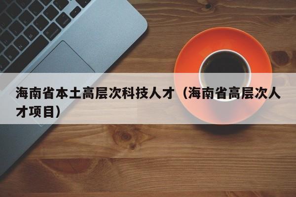 海南省本土高层次科技人才（海南省高层次人才项目）-第1张图片-科学人才网 - 优质科学人才招聘平台