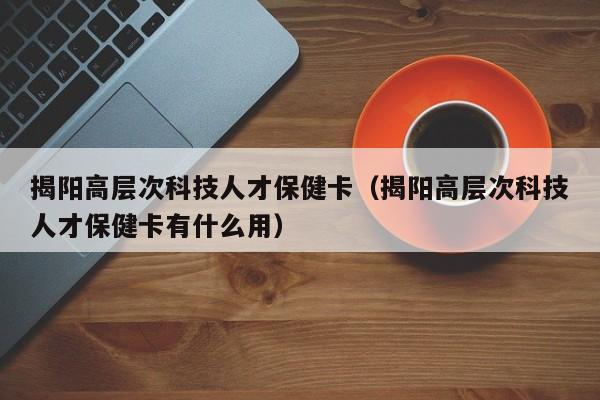 揭阳高层次科技人才保健卡（揭阳高层次科技人才保健卡有什么用）-第1张图片-科学人才网 - 优质科学人才招聘平台