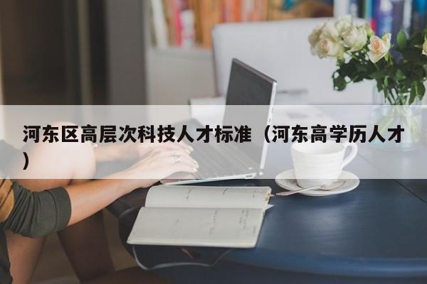 河东区高层次科技人才标准（河东高学历人才）-第1张图片-科学人才网 - 优质科学人才招聘平台