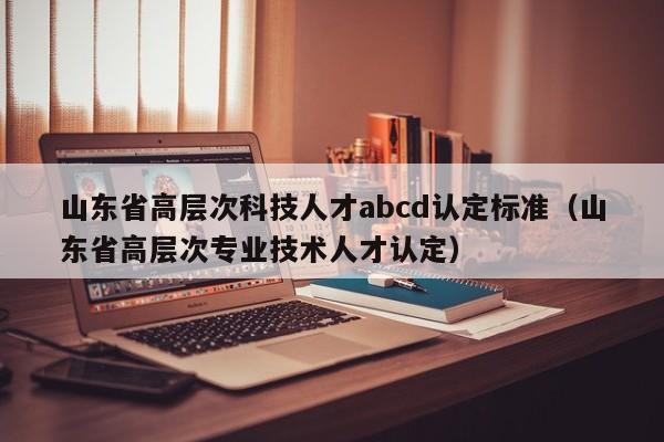 山东省高层次科技人才abcd认定标准（山东省高层次专业技术人才认定）-第1张图片-科学人才网 - 优质科学人才招聘平台