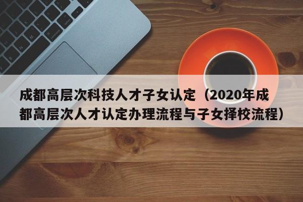 成都高层次科技人才子女认定（2020年成都高层次人才认定办理流程与子女择校流程）-第1张图片-科学人才网 - 优质科学人才招聘平台