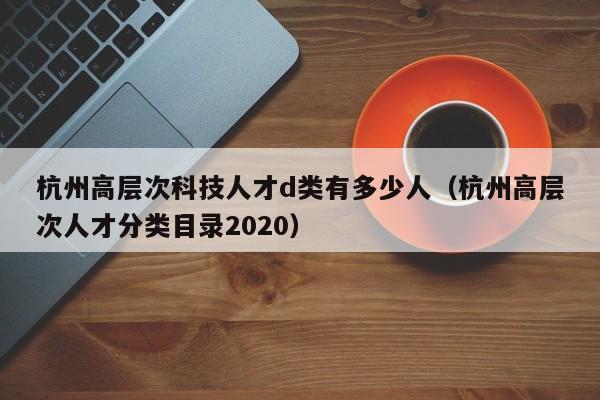 杭州高层次科技人才d类有多少人（杭州高层次人才分类目录2020）-第1张图片-科学人才网 - 优质科学人才招聘平台