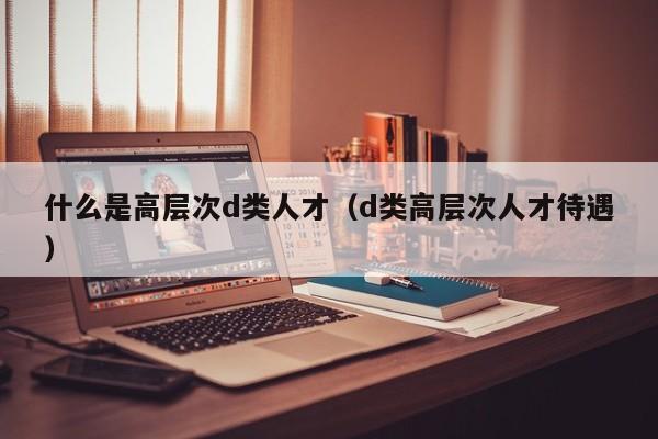 什么是高层次d类人才（d类高层次人才待遇）-第1张图片-科学人才网 - 优质科学人才招聘平台