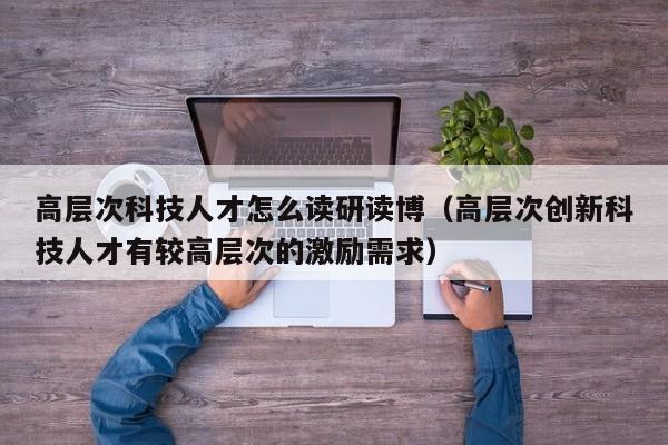 高层次科技人才怎么读研读博（高层次创新科技人才有较高层次的激励需求）-第1张图片-科学人才网 - 优质科学人才招聘平台