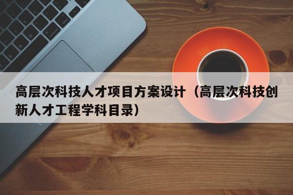 高层次科技人才项目方案设计（高层次科技创新人才工程学科目录）-第1张图片-科学人才网 - 优质科学人才招聘平台
