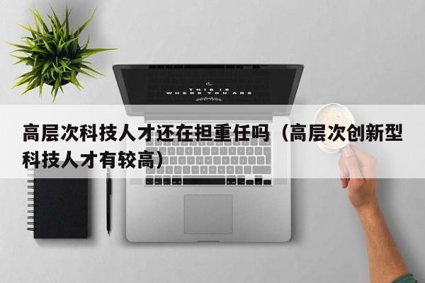 高层次科技人才还在担重任吗（高层次创新型科技人才有较高）-第1张图片-科学人才网 - 优质科学人才招聘平台