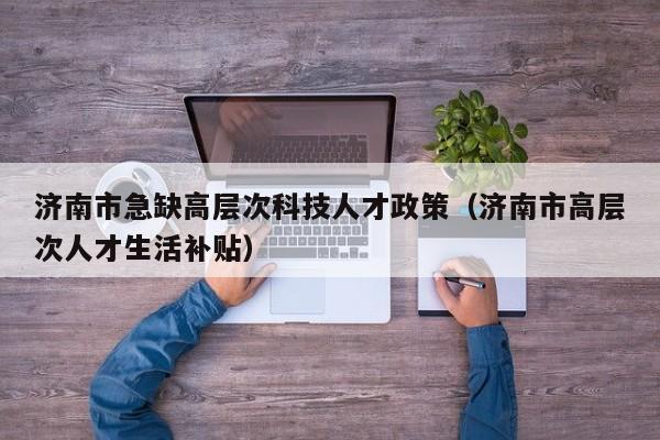 济南市急缺高层次科技人才政策（济南市高层次人才生活补贴）-第1张图片-科学人才网 - 优质科学人才招聘平台