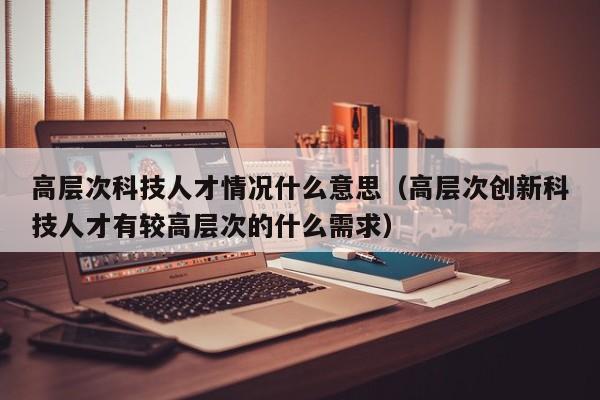 高层次科技人才情况什么意思（高层次创新科技人才有较高层次的什么需求）-第1张图片-科学人才网 - 优质科学人才招聘平台