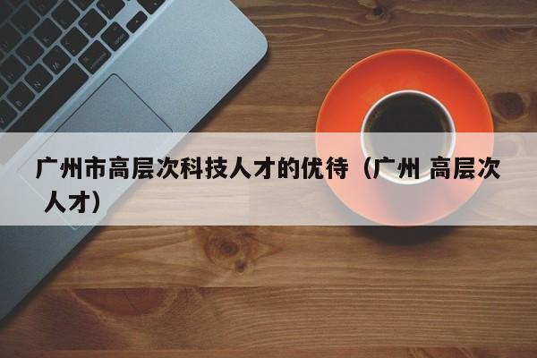 广州市高层次科技人才的优待（广州 高层次 人才）-第1张图片-科学人才网 - 优质科学人才招聘平台