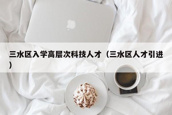 三水区入学高层次科技人才（三水区人才引进）-第1张图片-科学人才网 - 优质科学人才招聘平台