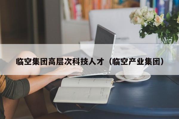 临空集团高层次科技人才（临空产业集团）-第1张图片-科学人才网 - 优质科学人才招聘平台
