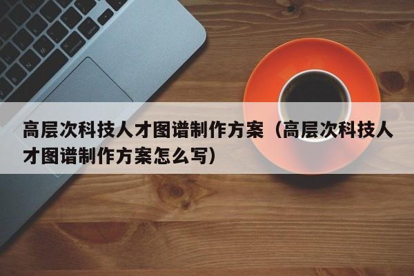 高层次科技人才图谱制作方案（高层次科技人才图谱制作方案怎么写）-第1张图片-科学人才网 - 优质科学人才招聘平台