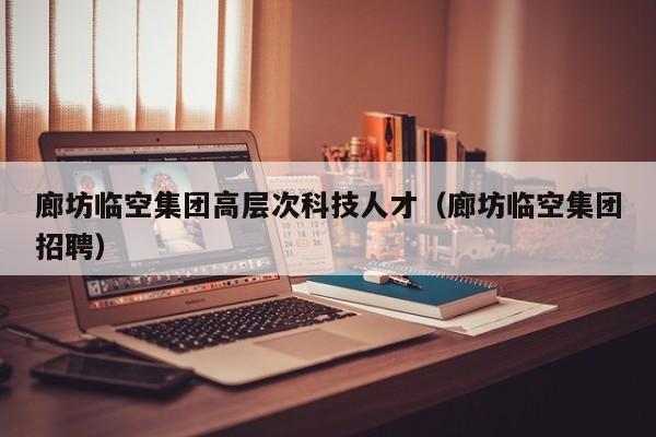 廊坊临空集团高层次科技人才（廊坊临空集团招聘）-第1张图片-科学人才网 - 优质科学人才招聘平台