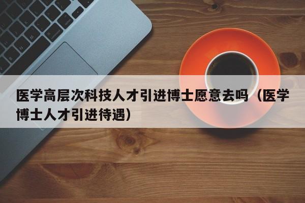 医学高层次科技人才引进博士愿意去吗（医学博士人才引进待遇）-第1张图片-科学人才网 - 优质科学人才招聘平台