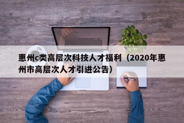惠州c类高层次科技人才福利（2020年惠州市高层次人才引进公告）-第1张图片-科学人才网 - 优质科学人才招聘平台