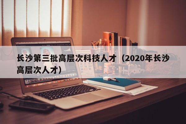 长沙第三批高层次科技人才（2020年长沙高层次人才）-第1张图片-科学人才网 - 优质科学人才招聘平台