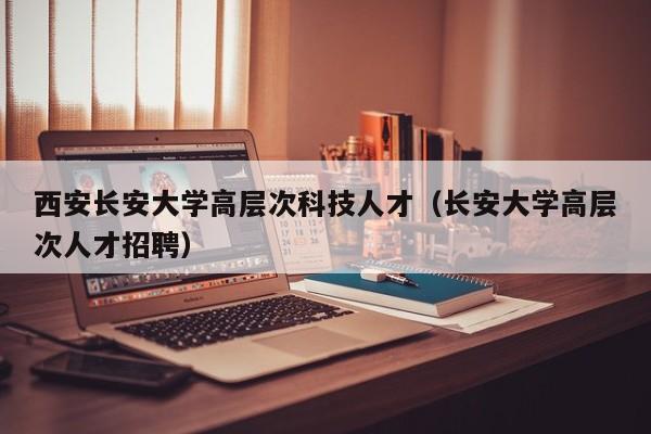 西安长安大学高层次科技人才（长安大学高层次人才招聘）-第1张图片-科学人才网 - 优质科学人才招聘平台