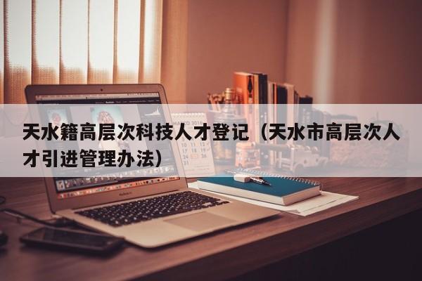 天水籍高层次科技人才登记（天水市高层次人才引进管理办法）-第1张图片-科学人才网 - 优质科学人才招聘平台