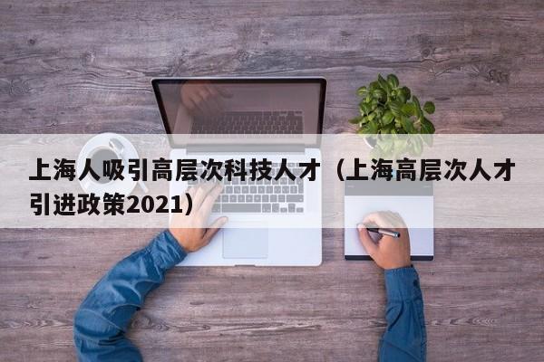 上海人吸引高层次科技人才（上海高层次人才引进政策2021）-第1张图片-科学人才网 - 优质科学人才招聘平台