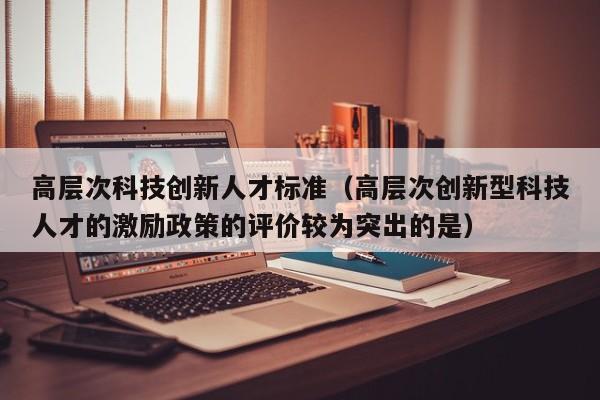 高层次科技创新人才标准（高层次创新型科技人才的激励政策的评价较为突出的是）-第1张图片-科学人才网 - 优质科学人才招聘平台