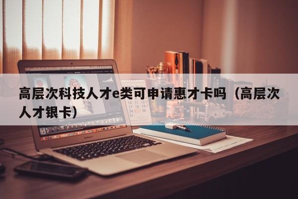 高层次科技人才e类可申请惠才卡吗（高层次人才银卡）-第1张图片-科学人才网 - 优质科学人才招聘平台