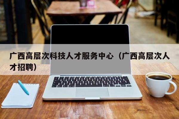 广西高层次科技人才服务中心（广西高层次人才招聘）-第1张图片-科学人才网 - 优质科学人才招聘平台