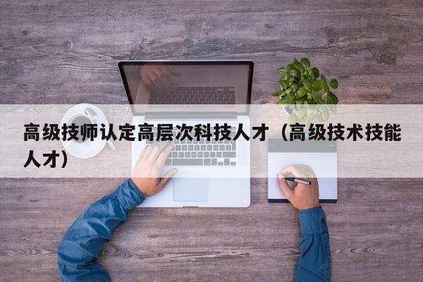 高级技师认定高层次科技人才（高级技术技能人才）-第1张图片-科学人才网 - 优质科学人才招聘平台