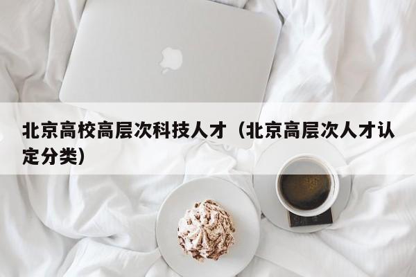 北京高校高层次科技人才（北京高层次人才认定分类）-第1张图片-科学人才网 - 优质科学人才招聘平台