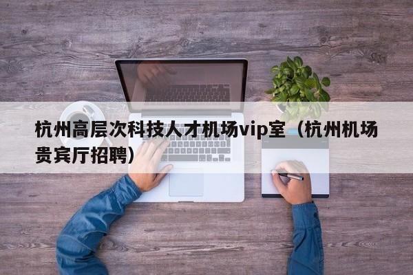 杭州高层次科技人才机场vip室（杭州机场贵宾厅招聘）-第1张图片-科学人才网 - 优质科学人才招聘平台