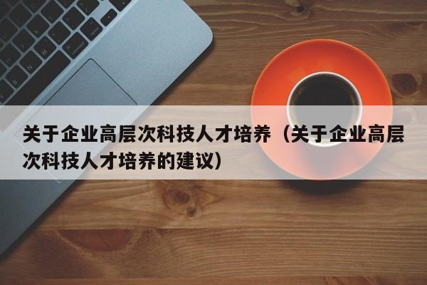 关于企业高层次科技人才培养（关于企业高层次科技人才培养的建议）-第1张图片-科学人才网 - 优质科学人才招聘平台