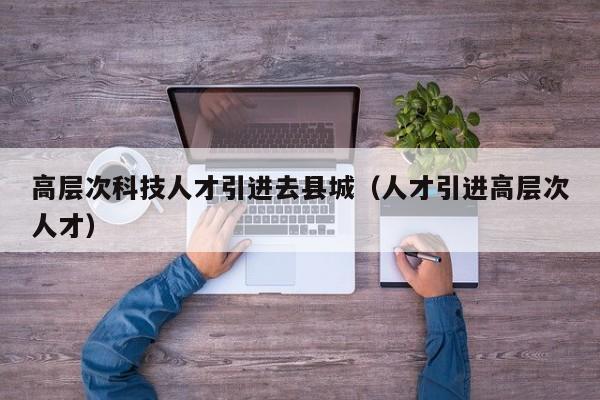 高层次科技人才引进去县城（人才引进高层次人才）-第1张图片-科学人才网 - 优质科学人才招聘平台