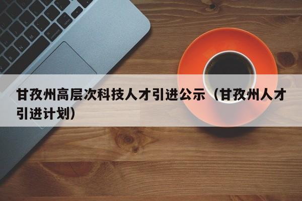 甘孜州高层次科技人才引进公示（甘孜州人才引进计划）-第1张图片-科学人才网 - 优质科学人才招聘平台