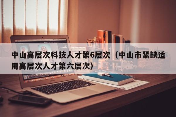 中山高层次科技人才第6层次（中山市紧缺适用高层次人才第六层次）-第1张图片-科学人才网 - 优质科学人才招聘平台
