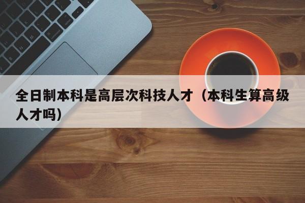 全日制本科是高层次科技人才（本科生算高级人才吗）-第1张图片-科学人才网 - 优质科学人才招聘平台