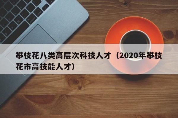攀枝花八类高层次科技人才（2020年攀枝花市高技能人才）-第1张图片-科学人才网 - 优质科学人才招聘平台
