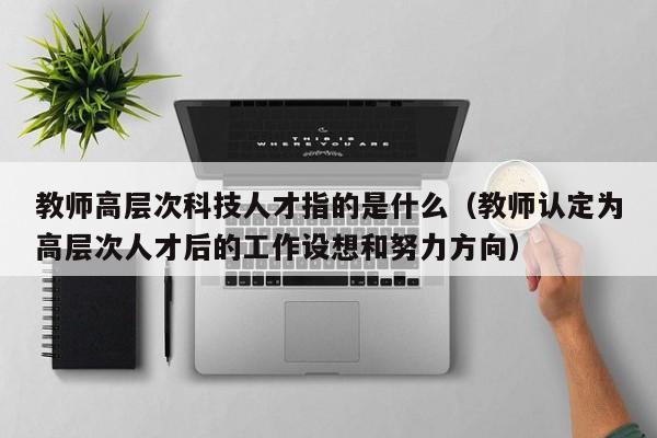 教师高层次科技人才指的是什么（教师认定为高层次人才后的工作设想和努力方向）-第1张图片-科学人才网 - 优质科学人才招聘平台