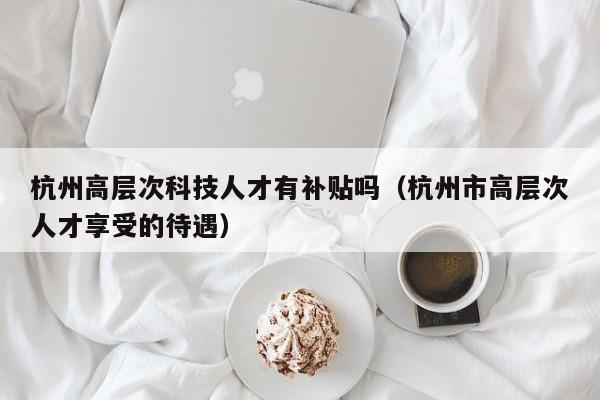 杭州高层次科技人才有补贴吗（杭州市高层次人才享受的待遇）-第1张图片-科学人才网 - 优质科学人才招聘平台