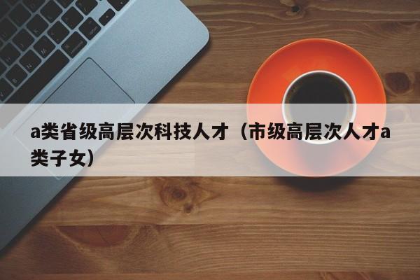 a类省级高层次科技人才（市级高层次人才a类子女）-第1张图片-科学人才网 - 优质科学人才招聘平台