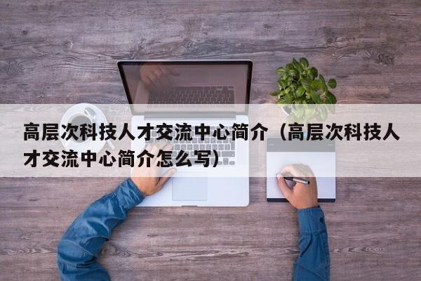 高层次科技人才交流中心简介（高层次科技人才交流中心简介怎么写）-第1张图片-科学人才网 - 优质科学人才招聘平台